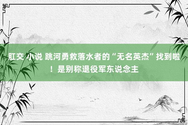 肛交 小说 跳河勇救落水者的“无名英杰”找到啦！是别称退役军东说念主