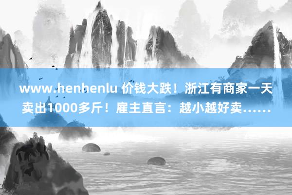 www.henhenlu 价钱大跌！浙江有商家一天卖出1000多斤！雇主直言：越小越好卖……