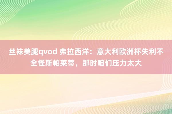 丝袜美腿qvod 弗拉西洋：意大利欧洲杯失利不全怪斯帕莱蒂，那时咱们压力太大