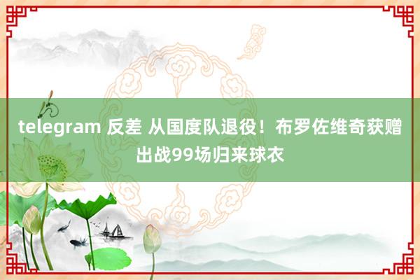 telegram 反差 从国度队退役！布罗佐维奇获赠出战99场归来球衣