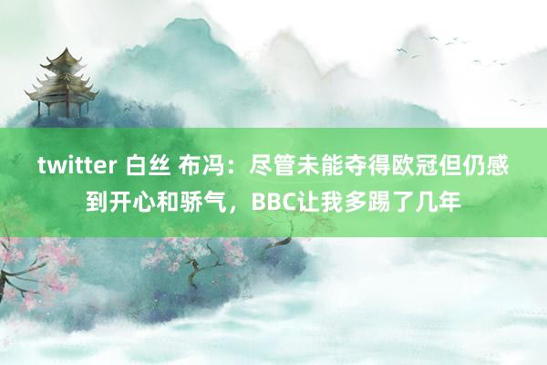 twitter 白丝 布冯：尽管未能夺得欧冠但仍感到开心和骄气，BBC让我多踢了几年