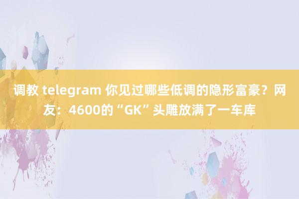 调教 telegram 你见过哪些低调的隐形富豪？网友：4600的“GK”头雕放满了一车库