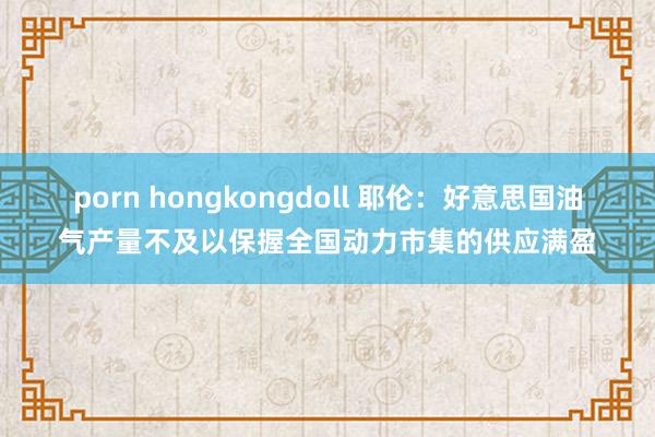 porn hongkongdoll 耶伦：好意思国油气产量不及以保握全国动力市集的供应满盈