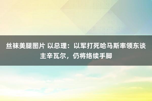 丝袜美腿图片 以总理：以军打死哈马斯率领东谈主辛瓦尔，仍将络续手脚