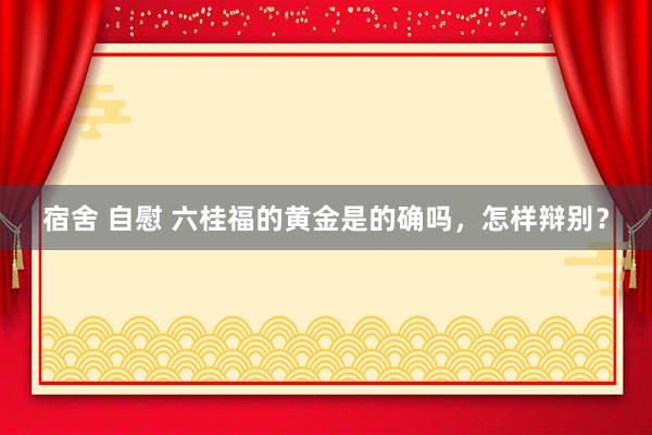 宿舍 自慰 六桂福的黄金是的确吗，怎样辩别？