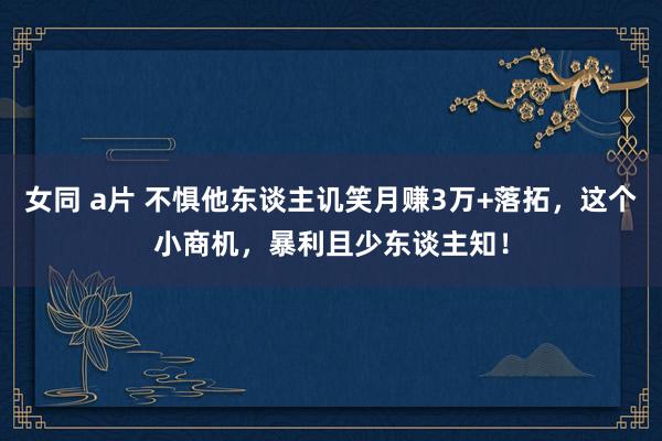 女同 a片 不惧他东谈主讥笑月赚3万+落拓，这个小商机，暴利且少东谈主知！