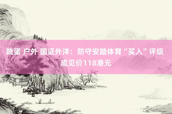 跳蛋 户外 国证外洋：防守安踏体育“买入”评级 成见价118港元