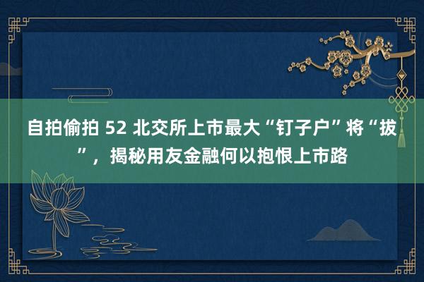 自拍偷拍 52 北交所上市最大“钉子户”将“拔”，揭秘用友金融何以抱恨上市路