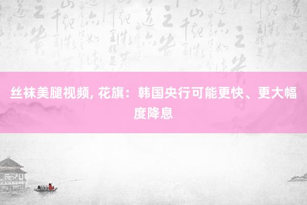 丝袜美腿视频， 花旗：韩国央行可能更快、更大幅度降息