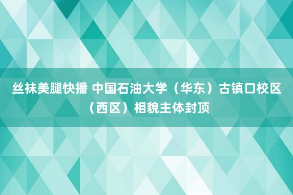 丝袜美腿快播 中国石油大学（华东）古镇口校区（西区）相貌主体封顶