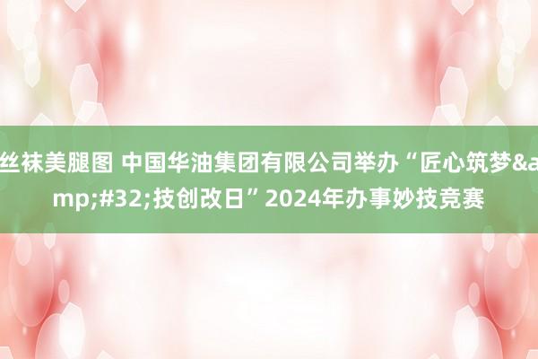 丝袜美腿图 中国华油集团有限公司举办“匠心筑梦&#32;技创改日”2024年办事妙技竞赛