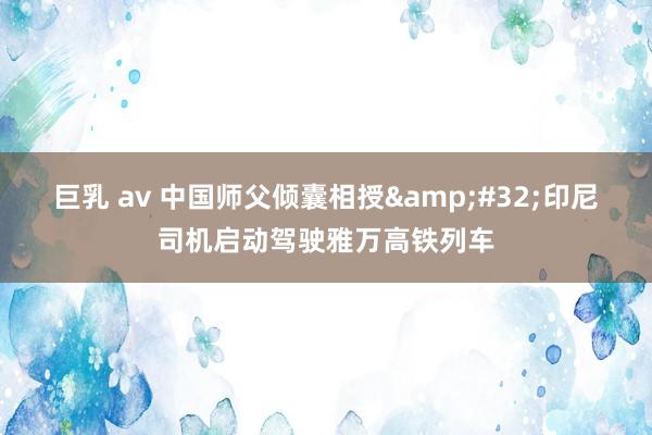 巨乳 av 中国师父倾囊相授&#32;印尼司机启动驾驶雅万高铁列车