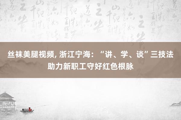 丝袜美腿视频， 浙江宁海：“讲、学、谈”三技法助力新职工守好红色根脉