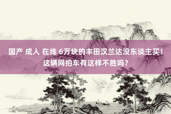 国产 成人 在线 6万块的丰田汉兰达没东谈主买！这辆网拍车有这样不胜吗？