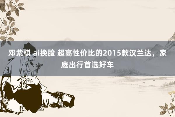 邓紫棋 ai换脸 超高性价比的2015款汉兰达，家庭出行首选好车