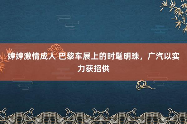 婷婷激情成人 巴黎车展上的时髦明珠，广汽以实力获招供