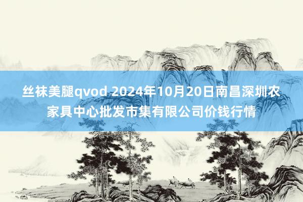 丝袜美腿qvod 2024年10月20日南昌深圳农家具中心批发市集有限公司价钱行情