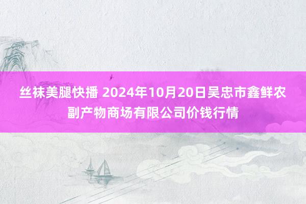 丝袜美腿快播 2024年10月20日吴忠市鑫鲜农副产物商场有限公司价钱行情