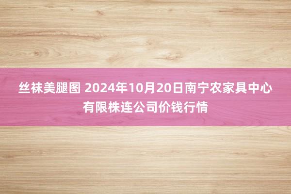 丝袜美腿图 2024年10月20日南宁农家具中心有限株连公司价钱行情