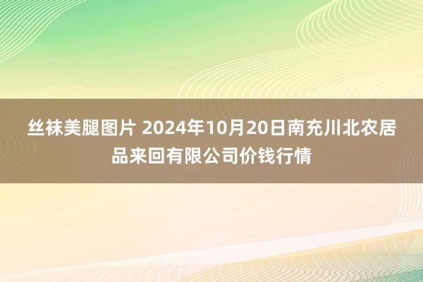 丝袜美腿图片 2024年10月20日南充川北农居品来回有限公司价钱行情