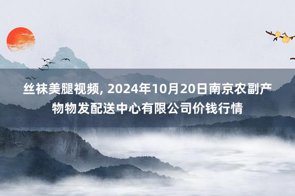 丝袜美腿视频， 2024年10月20日南京农副产物物发配送中心有限公司价钱行情