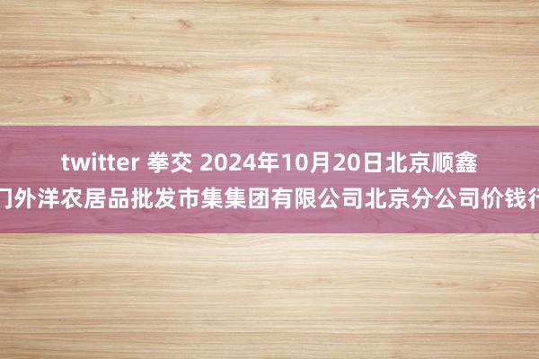 twitter 拳交 2024年10月20日北京顺鑫石门外洋农居品批发市集集团有限公司北京分公司价钱行情