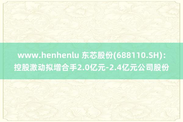 www.henhenlu 东芯股份(688110.SH)：控股激动拟增合手2.0亿元-2.4亿元公司股份