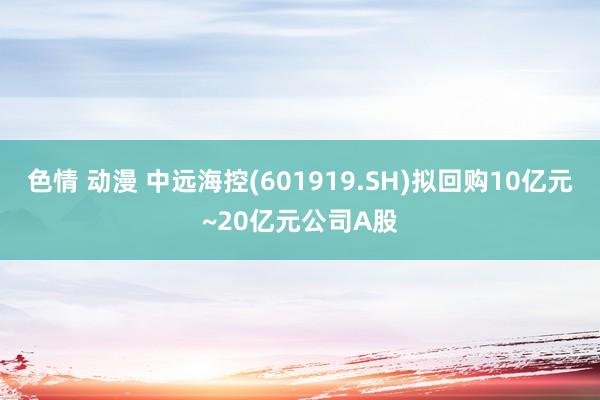 色情 动漫 中远海控(601919.SH)拟回购10亿元~20亿元公司A股