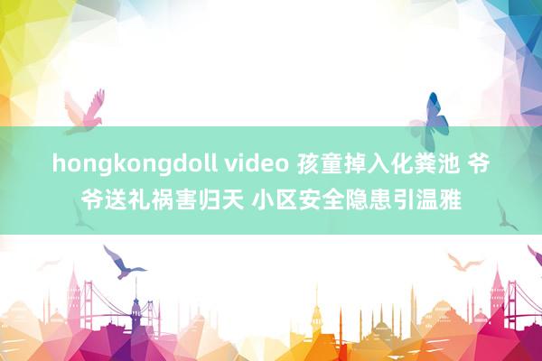 hongkongdoll video 孩童掉入化粪池 爷爷送礼祸害归天 小区安全隐患引温雅