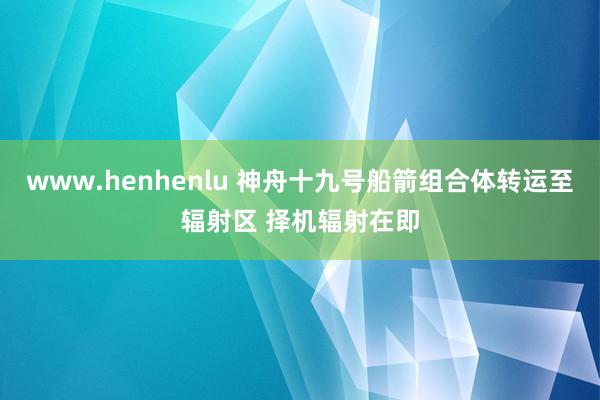 www.henhenlu 神舟十九号船箭组合体转运至辐射区 择机辐射在即