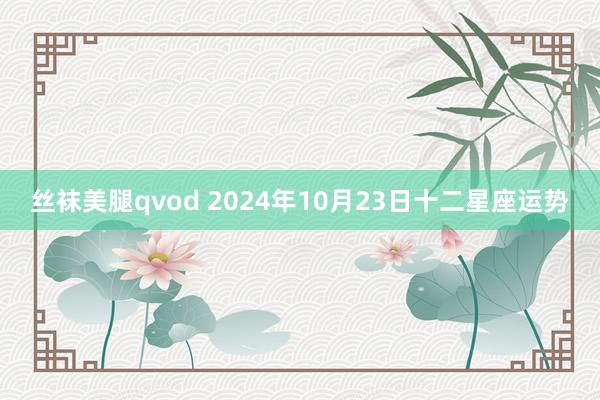 丝袜美腿qvod 2024年10月23日十二星座运势