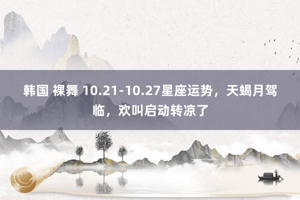 韩国 裸舞 10.21-10.27星座运势，天蝎月驾临，欢叫启动转凉了