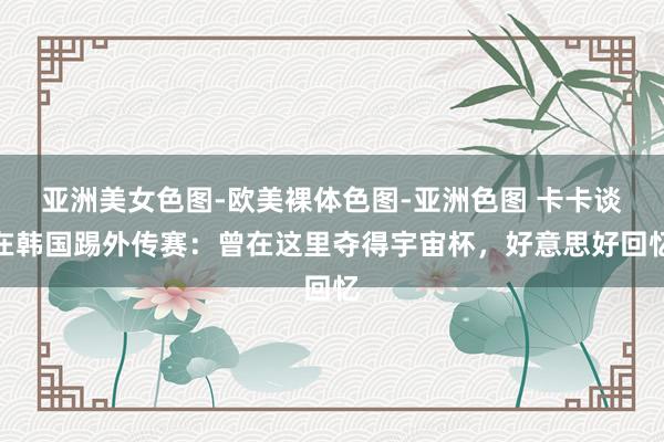 亚洲美女色图-欧美裸体色图-亚洲色图 卡卡谈在韩国踢外传赛：曾在这里夺得宇宙杯，好意思好回忆