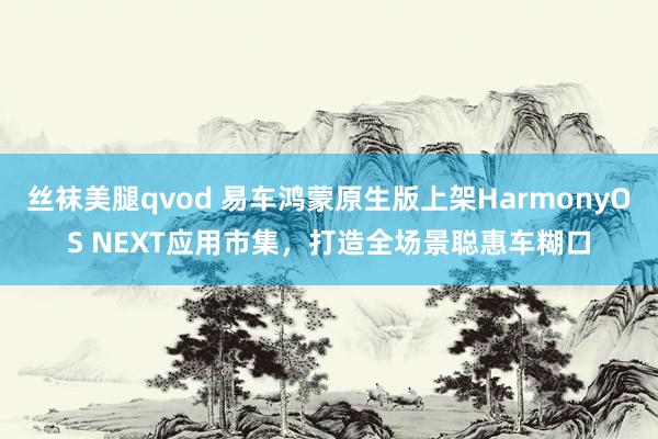 丝袜美腿qvod 易车鸿蒙原生版上架HarmonyOS NEXT应用市集，打造全场景聪惠车糊口