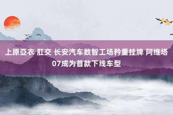 上原亞衣 肛交 长安汽车数智工场矜重挂牌 阿维塔07成为首款下线车型