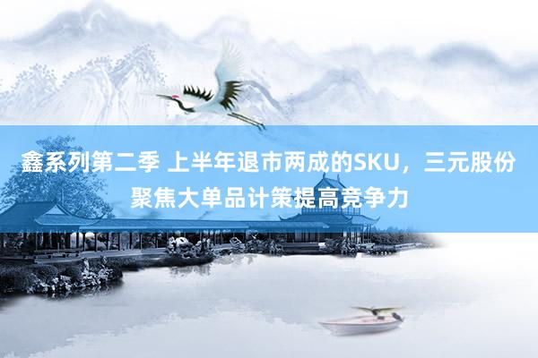 鑫系列第二季 上半年退市两成的SKU，三元股份聚焦大单品计策提高竞争力