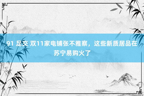 91 足交 双11家电铺张不雅察，这些新质居品在苏宁易购火了