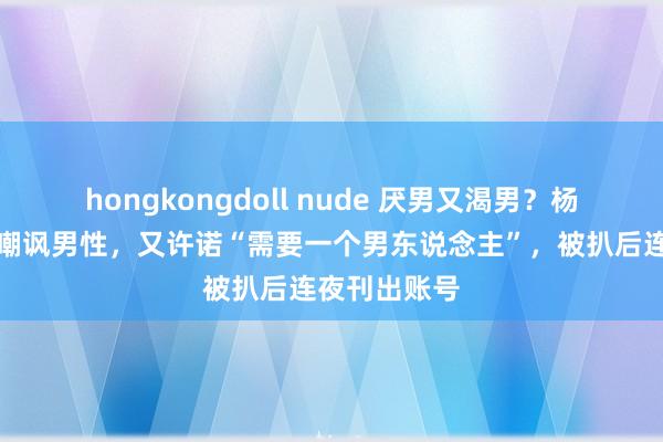 hongkongdoll nude 厌男又渴男？杨笠女粉公开嘲讽男性，又许诺“需要一个男东说念主”，被扒后连夜刊出账号