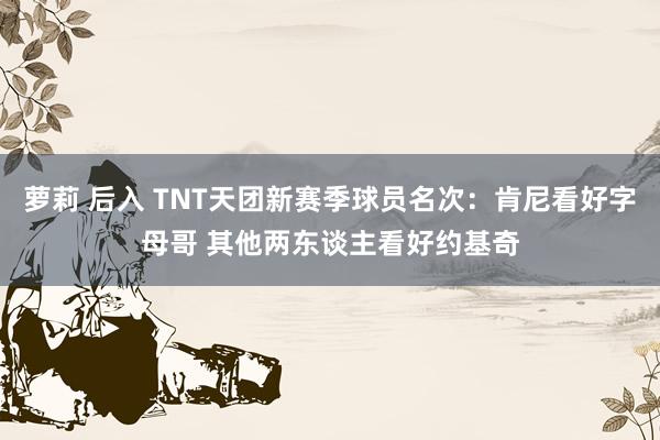 萝莉 后入 TNT天团新赛季球员名次：肯尼看好字母哥 其他两东谈主看好约基奇