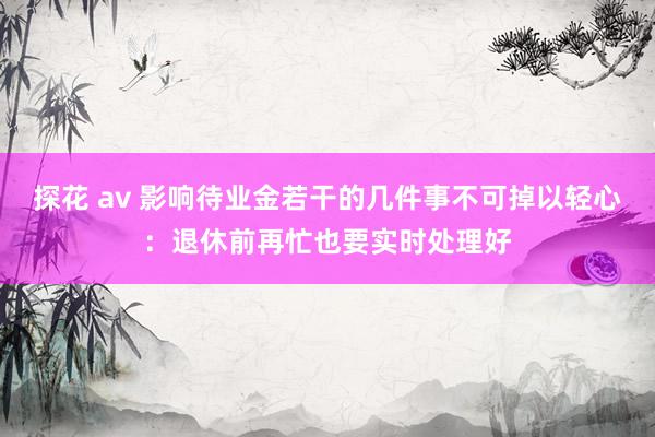 探花 av 影响待业金若干的几件事不可掉以轻心：退休前再忙也要实时处理好