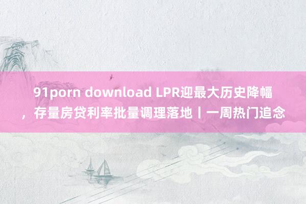 91porn download LPR迎最大历史降幅，存量房贷利率批量调理落地丨一周热门追念