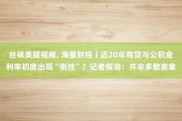 丝袜美腿视频， 海量财经丨近20年商贷与公积金利率初度出现“倒挂”？记者探询：并非多数表象