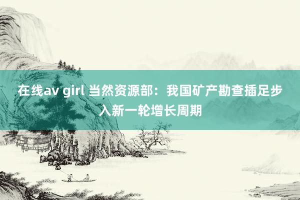 在线av girl 当然资源部：我国矿产勘查插足步入新一轮增长周期