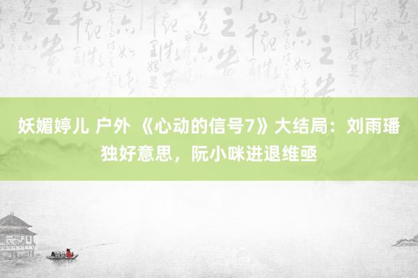 妖媚婷儿 户外 《心动的信号7》大结局：刘雨璠独好意思，阮小咪进退维亟