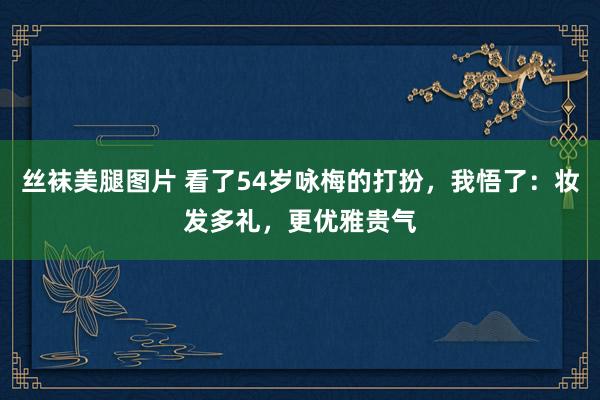 丝袜美腿图片 看了54岁咏梅的打扮，我悟了：妆发多礼，更优雅贵气