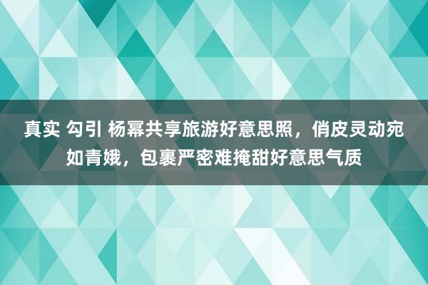 真实 勾引 杨幂共享旅游好意思照，俏皮灵动宛如青娥，包裹严密难掩甜好意思气质