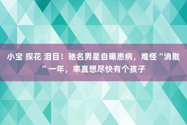 小宝 探花 泪目！驰名男星自曝患病，难怪“消散”一年，率直想尽快有个孩子