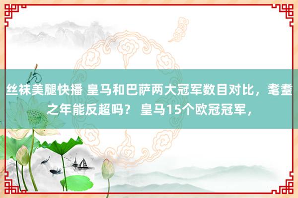 丝袜美腿快播 皇马和巴萨两大冠军数目对比，耄耋之年能反超吗？ 皇马15个欧冠冠军，