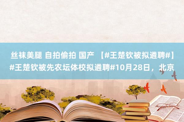 丝袜美腿 自拍偷拍 国产 【#王楚钦被拟遴聘#】#王楚钦被先农坛体校拟遴聘#10月28日，北京