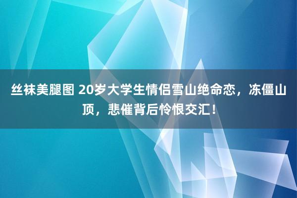 丝袜美腿图 20岁大学生情侣雪山绝命恋，冻僵山顶，悲催背后怜恨交汇！